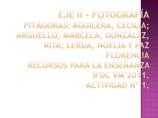 Eje II – FotografíaPitágoras: Aguilera, Cecilia;  Arguello, Marcela; González, Rita; Lerda, Noelia y Paz FlorenciaRecursos para la Enseñanza IFDC VM 2011. Actividad nº 1.  