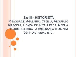 Eje III - HISTORIETA Pitágoras: Aguilera, Cecilia, Arguello, Marcela, González, Rita, Lerda, Noelia.Recursos para la Enseñanza IFDC VM 2011. Actividad nº 3.  