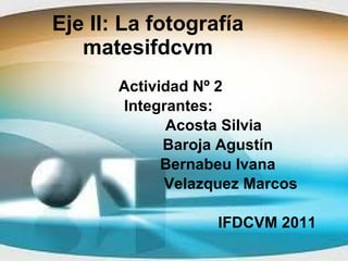 Eje II: La fotografía matesifdcvm Actividad Nº 2 Integrantes:  Acosta Silvia Baroja Agustín Bernabeu Ivana  Velazquez Marcos IFDCVM 2011 