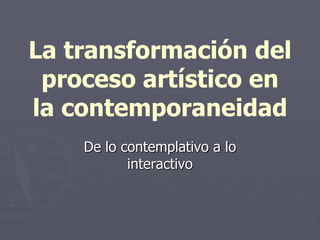 La transformación del
proceso artístico en
la contemporaneidad
De lo contemplativo a lo
interactivo
 