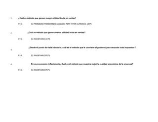 1.   ¿Cuál es método que genera mayor utilidad bruta en ventas?

     RTA.        EL PROMEDIO PONDERADO LUEGO EL PEPS Y POR ULTIMO EL UEPS



2.            ¿Cuál es método que genera menor utilidad bruta en ventas?


     RTA.        EL INVENTARIO UEPS


               ¿Desde el punto de vista tributario, cuál es el método que le conviene al gobierno para recaudar más impuestos?
3.

     RTA.        EL INVENTARIO PEPS


4.               En una economía inflacionaria ¿Cuál es el método que muestra mejor la realidad económica de la empresa?

     RTA.        EL INVENTARIO PEPS
 