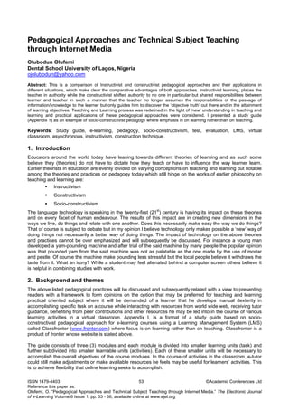 Pedagogical Approaches and Technical Subject Teaching through Internet Media 
Olubodun Olufemi 
Dental School University of Lagos, Nigeria 
ojolubodun@yahoo.com 
Abstract: This is a comparison of Instructivist and constructivist pedagogical approaches and their applications in different situations, which make clear the comparative advantages of both approaches. Instructivist learning, places the teacher in authority while the constructivist shifted authority to no one in particular but shared responsibilities between learner and teacher in such a manner that the teacher no longer assumes the responsibilities of the passage of information/knowledge to the learner but only guides him to discover the ‘objective truth’ out there and in the attainment of learning objectives. Teaching and Learning process was redefined in the light of ‘new’ understanding in teaching and learning and practical applications of these pedagogical approaches were considered. I presented a study guide (Appendix 1) as an example of socio-constructivist pedagogy where emphasis in on learning rather than on teaching. 
Keywords: Study guide, e-learning, pedagogy, socio-constructivism, test, evaluation, LMS, virtual classroom, asynchronous, instructivism, construction technique. 
1. Introduction 
Educators around the world today have leaning towards different theories of learning and as such some believe they (theories) do not have to dictate how they teach or have to influence the way learner learn. Earlier theorists in education are evenly divided on varying conceptions on teaching and learning but notable among the theories and practices on pedagogy today which still hinge on the works of earlier philosophy on teaching and learning are: 
ƒ Instructivism 
ƒ Constructivism 
ƒ Socio-constructivism 
The language technology is speaking in the twenty-first (21st) century is having its impact on these theories and on every facet of human endeavour. The results of this impact are in creating new dimensions in the ways we live, do things and relate with one another. Does this necessarily make easy the way we do things? That of course is subject to debate but in my opinion I believe technology only makes possible a ‘new’ way of doing things not necessarily a better way of doing things. The impact of technology on the above theories and practices cannot be over emphasized and will subsequently be discussed. For instance a young man developed a yam-pounding machine and after trial of the said machine by many people the popular opinion was that pounded yam from the said machine was not as palatable as the one made by the use of mortar and pestle. Of course the machine make pounding less stressful but the local people believe it withdraws the taste from it. What an irony? While a student may feel alienated behind a computer screen others believe it is helpful in combining studies with work. 
2. Background and themes 
The above listed pedagogical practices will be discussed and subsequently related with a view to presenting readers with a framework to form opinions on the option that may be preferred for teaching and learning practical oriented subject where it will be demanded of a learner that he develops manual dexterity in accomplishing specific task on a course while interacting with resources from world wide web, receiving tutor guidance, benefiting from peer contributions and other resources he may be led into in the course of various learning activities in a virtual classroom. Appendix I, is a format of a study guide based on socio- constructivist pedagogical approach for e-learning courses using a Learning Management System (LMS) called Classfronter (www.fronter.com) where focus is on learning rather than on teaching. Classfronter is a product of fronter whose website is stated above. 
The guide consists of three (3) modules and each module is divided into smaller learning units (task) and further subdivided into smaller learnable units (activities). Each of these smaller units will be necessary to accomplish the overall objectives of the course modules. In the course of activities in the classroom, e-tutor could still make adjustments or make available resources he feels may be useful for learners’ activities. This is to achieve flexibility that online learning seeks to accomplish. 
ISSN 1479-4403 53 ©Academic Conferences Ltd 
Reference this paper as: 
Olufemi, O. “Pedagogical Approaches and Technical Subject Teaching through Internet Media.” The Electronic Journal 
of e-Learning Volume 6 Issue 1, pp. 53 - 66, available online at www.ejel.org 
 