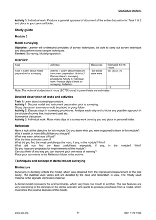 Olubodun Olufemi 
Activity 3: Individual work: Produce a general appraisal of document of the entire discussion for Task 1 & 2 and place in your personal folder. 
Study guide 
Module 3 
Model surveying 
Objective: Learner will understand principles of survey techniques, be able to carry out survey technique and also perform some sample techniques. 
Content: Surveying, Model preparation. 
Overview 
Task 
Activities 
Resources 
Estimated ‘ECTS Hours’ 
Task 1: Learn about model preparation for surveying. 
Activity 1: Learn about model and instrument preparation. Activity 2: Discuss steps in surveying procedures Activity 3: Individual work: Produce clips of work on surveying. Reflection 
Set books www www 
(5) (3) (3) (1) 
17 
Note: The notional student work hours (ECTS hours) in parenthesis are estimates. 
Detailed description of tasks and activities 
Task 1: Learn about surveying procedure. 
Activity 1: Discuss model and instrument preparation prior to surveying. 
Group discussion summary should be placed in group folder. 
Activity 2: Discuss steps in surveying procedures. Analyse each step and criticise any possible approach in the choice of survey line, instrument used etc. 
Summarise discussion. 
Activity 3: Individual work: Make video clips of a survey work done by you and place in personal folder. 
Reflection 
Have a look at the objective for this module. Did you learn what you were supposed to learn in this module? 
Was it easier or more difficult than you thought? 
What was easy, what was difficult? 
Was the time estimate correct? 
What did you find the most useful/enjoy the most, if any, in the module? Why? 
What did you find the least useful/least enjoyable, if any, in the module? Why? Do you have any proposals for improvements of the module? 
Can you think of any way you can improve your own ways of learning? 
Place your comments in the Reflection folder in the archive. 
Techniques and concept of dental model surveying 
Minilecture 
Surveying in dentistry entails the model, which was obtained from the impression/measurement of the oral cavity. The material used varies and are dictated by the case and restoration in view. The mostly used material is the alginate impression material. 
A dental model represents the oral landmarks, which vary from one mouth to another. The oral features are very interesting to the clinician or the dental operator who wants to produce prosthesis from a model, which must show the positive likeness of the mouth. 
www.ejel.org 63 ISSN 1479-4403 
 