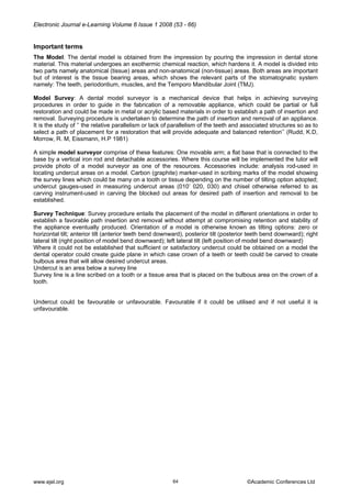 Electronic Journal e-Learning Volume 6 Issue 1 2008 (53 - 66) 
Important terms 
The Model: The dental model is obtained from the impression by pouring the impression in dental stone material. This material undergoes an exothermic chemical reaction, which hardens it. A model is divided into two parts namely anatomical (tissue) areas and non-anatomical (non-tissue) areas. Both areas are important but of interest is the tissue bearing areas, which shows the relevant parts of the stomatognatic system namely: The teeth, periodontium, muscles, and the Temporo Mandibular Joint (TMJ). 
Model Survey: A dental model surveyor is a mechanical device that helps in achieving surveying procedures in order to guide in the fabrication of a removable appliance, which could be partial or full restoration and could be made in metal or acrylic based materials in order to establish a path of insertion and removal. Surveying procedure is undertaken to determine the path of insertion and removal of an appliance. It is the study of ‘’ the relative parallelism or lack of parallelism of the teeth and associated structures so as to select a path of placement for a restoration that will provide adequate and balanced retention’’ (Rudd, K.D, Morrow, R. M, Eissmann, H.P 1981) 
A simple model surveyor comprise of these features: One movable arm; a flat base that is connected to the base by a vertical iron rod and detachable accessories. Where this course will be implemented the tutor will provide photo of a model surveyor as one of the resources. Accessories include: analysis rod-used in locating undercut areas on a model. Carbon (graphite) marker-used in scribing marks of the model showing the survey lines which could be many on a tooth or tissue depending on the number of tilting option adopted; undercut gauges-used in measuring undercut areas (010’ 020, 030) and chisel otherwise referred to as carving instrument-used in carving the blocked out areas for desired path of insertion and removal to be established. 
Survey Technique: Survey procedure entails the placement of the model in different orientations in order to establish a favorable path insertion and removal without attempt at compromising retention and stability of the appliance eventually produced. Orientation of a model is otherwise known as tilting options: zero or horizontal tilt; anterior tilt (anterior teeth bend downward), posterior tilt (posterior teeth bend downward); right lateral tilt (right position of model bend downward); left lateral tilt (left position of model bend downward) 
Where it could not be established that sufficient or satisfactory undercut could be obtained on a model the dental operator could create guide plane in which case crown of a teeth or teeth could be carved to create bulbous area that will allow desired undercut areas. 
Undercut is an area below a survey line 
Survey line is a line scribed on a tooth or a tissue area that is placed on the bulbous area on the crown of a tooth. 
Undercut could be favourable or unfavourable. Favourable if it could be utilised and if not useful it is unfavourable. www.ejel.org 64 ©Academic Conferences Ltd 
 