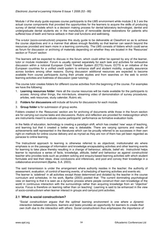 Electronic Journal e-Learning Volume 6 Issue 1 2008 (53 - 66) 
Module I of the study guide exposes course participants to the LMS environment while module 2 & 3 are the actual course components that provided the opportunities for the learners to acquire the skills of producing survey of dental models which is a decision making process for dental laboratory technologist, dentist and undergraduate dental students etc in the manufacture of removable dental restorations for patients who suffered loss of teeth and hence setback in their oral functions and well-being. 
The e-tutor (socio-constructivist) prepares this study guide to be deliverable at Classfront so as to achieve the course objectives and in a manner that allows enough flexibility so that learner can search beyond the resources provided and learn more in a learning community. The LMS consists of folders which could serve as forum for discussion or archiving of materials depending on whether they are located in the 'Resources' section or 'Forum' section 
The learners will be expected to discuss in the forum, which could either be opened by any of the learner, tutor or module moderator. Forum is usually opened separately for each task and activities for exhaustive discussion within a notional European Credit Transfer System (ECTS) hours. ECTS is an initiative of the European countries for a unified credit system to enhance staff and student mobility, e-quality assurance across borders among other reasons. During discussion additional resources are expected to become available from course participants during their private studies and from searches on the web to enrich learning activities and liveliness of discussion (peer tutoring). 
The course tutor creates folders for different course activities from the beginning of the course. For examples we have the following: 
1. Learning resources folder: Here all the course resources will be made available for the participants to access. Among other things, the mini-lecture, streaming video of demonstration of survey procedures. articles, web resources, study calendar, Rubric etc. 
2. Folders for discussions will include all forums for discussions for each module. 
3. Group folder is for submission of group works. 
Folders created in the ‘Resources’ section are for archiving of documents while those in the forum section are for carrying out course tasks and discussions. Rubric and reflection are provided for metacognition which are instruments meant to evaluate course participants’ performance as formative evaluation tools. 
In the fields of education, technology is creating a paradigm shift, which has created ‘new’ ways of teaching, and learning but that it created a better way is debatable. There are varying opinions and results of achievements well represented in the literatures which can be proudly referred to as successes in their own right on methods for online course delivery and as myriad as they are non of them has yet been regarded as panacea to online learning. 
The Instructivist approach to learning is otherwise referred to as objectivist, institutionalist etc where emphasis is on the passage of information and knowledge encapsulating activities and other learning events for learning to take place thereby resulting in a change of behaviour, attitude, belief etc Instructivist helps learner to reproduce a series of facts, knowledge, attitude, belief and behaviour as against constructivist teacher who provides tools such as problem solving and enquiry-based learning activities with which student formulate and test their ideas, draw conclusions and inferences, and pool and convey their knowledge in a collaborative environment (Bjørke, S.A. 2003). 
The said transmission is under the arrangement where authority resides in the teacher; the authority of assessment, evaluation, of control of learning events, of scheduling of learning activities and events etc. 
The learner is ‘sidelined’ in all activities except those determined and dictated by the teacher in the course curriculum and schedules. In his work, Bjørke (2003) posited that: ‘The current dominating psychological view on learning is that it is seen as a dynamic process where people construct their own knowledge of the world in continuous interaction with the surroundings rather than acquiring knowledge from an “objective” source. Focus is therefore on learning rather than on teaching'. Learning is said to be enhanced in the view of socio-constructivism when learner interact in groups and carryout joint activities. 
2.1 What is social constructivism? 
“Social constructivism argues that the optimal learning environment is one where a dynamic interaction between instructors, learners and tasks provides an opportunity for learners to create their own truth due to the interaction with others. Social constructivism thus emphasizes the importance of 
www.ejel.org 54 ©Academic Conferences Ltd 
 