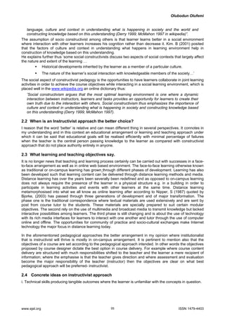 Olubodun Olufemi 
language, culture and context in understanding what is happening in society and the world and constructing knowledge based on this understanding (Derry 1999; McMahon 1997 in wikipedia)”. 
The assumption of socio constructivist among others is that learner learns better in a social environment where interaction with other learners increases his cognition rather than decrease it. Kim. B (2001) posited that the factors of culture and context in understanding what happens in learning environment help in construction of knowledge based on this understanding. 
He explains further thus ‘some social constructivists discuss two aspects of social contexts that largely affect the nature and extent of the learning … 
ƒ Historical developments inherited by the learner as a member of a particular culture. 
ƒ The nature of the learner’s social interaction with knowledgeable members of the society…’ 
The social aspect of constructivist pedagogy is the opportunities to have learners collaborate in joint learning activities in order to achieve the course objectives while interacting in a social learning environment, which is placed well in the www.wikipedia.org an online dictionary thus: 
‘Social constructivism argues that the most optimal learning environment is one where a dynamic interaction between instructors, learners and tasks provides an opportunity for learners to create their own truth due to the interaction with others. Social constructivism thus emphasizes the importance of culture and context in understanding what is happening in society and constructing knowledge based on this understanding (Derry 1999; McMahon 1997). 
2.2 When is an Instructivist approach the better choice? 
I reason that the word ‘better’ is relative and can mean different thing in several perspectives. It connotes in my understanding and in this context an educational arrangement or learning and teaching approach under which it can be said that educational goals will be realised efficiently with minimal percentage of failures when the teacher is the central person passing knowledge to the learner as compared with constructivist approach that do not place authority entirely in anyone. 
2.3 What learning and teaching objectives say. 
It is no longer news that teaching and learning process certainly can be carried out with successes in a face- to-face arrangement as well as in online web based environment. The face-to-face learning otherwise known as traditional or on-campus learning has grown through different phases of development. Learning has also been developed such that learning content can be delivered through distance learning methods and media. Distance learning has over the years been severally been redefined and as opposed to on-campus learning does not always require the presence of the learner in a physical structure e.g. in a building in order to participate in learning activities and events with other learners at the same time. Distance learning metamorphosised into what we all know as online learning after according to Nipper, S (1987) quoted by Bjorke, (2003) has passed through three generations of development and of major transformation. The phase one is the traditional correspondence where textual materials are used extensively and are sent by post from course tutor to the students. These materials are specially prepared to suit certain modular objectives. The second rely on the use of multimedia and broadcast media to transmit knowledge but lacked interactive possibilities among learners. The third phase is still changing and is about the use of technology with its rich media interfaces for learners to interact with one another and tutor through the use of computer online and offline. The opportunities for community of practice and socio-cultural exchanges make Internet technology the major focus in distance learning today. 
In the aforementioned pedagogical approaches the better arrangement in my opinion where institutionalist that is instructivist will thrive is mostly in on-campus arrangement. It is pertinent to mention also that the objectives of a course are set according to the pedagogical approach intended. In other words the objectives proposed by course designer dictate the best option in course delivery. For example where course content delivery are structured with much responsibilities shifted to the teacher and the learner a mere recipient of information; where the emphasise is that the teacher gives direction and where assessment and evaluation become the major responsibility of the teacher (instructor) then the objectives are clear on what best pedagogical approach will be preferred- instructivist. 
2.4 Concrete ideas on instructivist approach 
i. Technical skills producing tangible outcomes where the learner is unfamiliar with the concepts in question. www.ejel.org 55 ISSN 1479-4403 
 