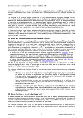 Electronic Journal e-Learning Volume 6 Issue 1 2008 (53 - 66) 
Instructivist approach can be used most effectively in support of learners undertaking courses that have technical components in the course requirement as a precondition to producing tangible changes and results. 
For example in a pipeline welding course as it is in Stord/Haugesund University College, Norway (www.hsh.no) which is a technical/vocational course the learner is required to be familiar with the use of materials and machines which requires the teacher to actually demonstrate ‘how to do’ through web pages or in a formal on-campus arrangement. In a laboratory based teaching, techniques are taught by the use of the equipments and materials. It is not a do-it-yourself thing without at least an initial guidance on how to begin from an instructor. So where technical skills acquisition becomes the major focus of the course schedules and the learning objectives then instructivist approach becomes a better choice. 
ii. The enhancement of visual literacy is equally important to instructivist in the use of video tools to present practical concepts. The online tutor must structure activities as sufficient support that will enhance the visual competence of the learner on the use of video tools in presenting practical concepts/techniques helpful to the understanding of a technique. 
2.5 When is a constructivist approach the better choice? 
Constructivist approaches in teaching and learning process have also been successful regardless of the medium of instruction. Constructivist classroom is not an authority filled environment where the learner is passive and ‘ignorant’ until he is made wise. It suggests that the learner constructs knowledge from an existing mental model. The learner creates knowledge from existing framework in order to ‘fit it into their existing framework of understanding’ Beetham, H (2007). The learner enjoys certain extent of ‘freedom’ in all that pertains to teaching and learning thereby making him an individual of respected sense of responsibility, developing self-managing competences, which is an important attribute in today’s competitive world. 
“It is important to note that constructivism itself does not suggest one particular pedagogy. In fact, constructivism describes how learning should happen, regardless of whether learners are using their experiences to understand a lecture or attempting to design a model airplane. In both cases, the theory of constructivism suggests that learners construct knowledge. Constructivism as a description of human cognition is often associated with pedagogic approaches that promote active learning learning by doing.” (Constructivism-Leaning theory, www.wikipedia.org, 2007) 
Will the course objectives and design dictate if constructivist approach is a better choice or not? As mentioned earlier the word ‘better’ is relative and as such what holds way is the alignment of the course objectives with what the outcomes purposed to be. 
The following highlights may therefore dictate the course objectives to suggest the constructivist pedagogy a better choice. 
ƒ The roles of the teacher will not be that of transferring knowledge or ‘pouring’ in some facts to the learner but in acting as a facilitator who encourages learner by giving tasking activities, organize and set probing questions and experiments while the learner is left to interact with available resources to find meaning of the ‘real’ world. 
ƒ When course contents are arranged and structured to encourage learner to be left most times alone to have deep understanding of concepts with little and intermittent input from the tutor as demanded of the course goals. 
ƒ In the case where the centre focus of learning emphasises the roles of the learner in evaluation and assessment; undertaking tasks, searching knowledge in the sea of information on the net and when sieving information and ideas in order to come up with fresh insight remains the focus of learning activities. 
2.6 Concrete ideas on constructivist approach 
In studies that deal with human behaviours, society and living, that is, area of discipline called humanities where technical and tangible results are not priority constructivist approach will be preferred. Here learning contents are theoretical. The learner is left to find meanings of the world and fits them into his framework of understanding the concepts of things around him-which he ‘discovered’. 
For example in carrying out a study on: The attitude of University lecturers/teachers to online teaching’, learner can investigate without being guided in the same manner that requires practical demonstration of www.ejel.org 56 ©Academic Conferences Ltd 
 