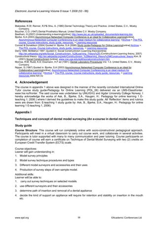 Electronic Journal e-Learning Volume 6 Issue 1 2008 (53 - 66) 
References 
Blakeslee, R.W; Renner, R.P& Shiu, A. (1980) Dental Technology Theory and Practice. United States, C.V., Mosby Company. 
Boucher, C.O. (1947) Dental Prosthetics Manual, United States C.V. Mosby Company. 
Beetham, H.(2007) Understanding e-learning[online], http://www.jisc.ac.uk/uploaded_documents/e-learning.doc 
Bjorke, S.A (2003) Asynchronous Networked Computer Conference is an ideal for Collaborative Learning[online], Asynchronous Networked Computer Conferencing is an ideal medium for collaborative learning” >Archive > The POL course. Course instructions, study guide, resources. > Learning resources 
Conrad & Donaldson (2004) Quoted in: Bjorke, S.A (2006) Study guide-Pedagogy for Online Learning[online] Archive > The POL course. Course instructions, study guide, resources. > Learning resources 
Derry 1999; McMahon 1997: Quoted in: Social Constructivism (Learning theory[online] http://en.wikipedia.org/wiki/Social_Constructivism_%28Learning_Theory%29 (Constructivism-Learning theory, 2007) 
Constructivist theory: http://en.wikipedia.org/wiki/Constructivism_%28learning_theory%29#Constructivist_theory Kim, B (2001) Social Constructivism [online], www.coe.uga.edu/epltt/socialconstructivism.htm 
Morrow, R.M; Rudd, K.D; Eissmann, H.F ed (1981): Dental Laboratory Procedures Vol. 1-3. United States, C.V., Mosby Company. 
Nipper, S (1987) Quoted in: Bjorke, S.A (2003) Asynchronous Networked Computer Conference is an ideal for Collaborative Learning[online], Asynchronous Networked Computer Conferencing is an ideal medium for collaborative learning” >Archive > The POL course. Course instructions, study guide, resources. > Learning resources www.hsh.no 
4. Acknowledgement 
The course in appendix 1 above was designed in the manner of the recently concluded International Online Tutor course study guide-Pedagogy for Online Learning (POL_06) delivered via an LMS-Classfronter. www.hia.no/fronter. The said course was undertaken by UNU/GVU and Agder University College Norway. I hereby acknowledge the works of Ask, B., Bjørke, S.A., Haugen, H.: Pedagogy for online learning 1 E- teaching 1; 2006.) where I derived the guidelines to make this study guide. All ‘Reflection’ items and rubrics were are drawn from: E-teaching 1 study guide by: Ask, B., Bjørke, S.A., Haugen, H.: Pedagogy for online learning 1 E-teaching 1, 2006) 
Appendix I 
Techniques and concept of dental model surveying (An e-course in dental model survey) 
Study guide 
Course Structure: This course will run completely online with socio-constructivist pedagogical approach. Participants will meet in a virtual classroom to carry out course work, and collaborate in several activities. The course is tutor supported with many to many communication and peer tutoring. Course participants on completion of course will earn a certificate on Technique of Dental Model Surveying with two (2) credits on European Credit Transfer System (ECTS) scale. 
Course objectives: 
Leaner will gain understanding in: 
1. Model survey principles 
2. Model survey technique procedures and types 
3. Different model surveyors and accessories and their uses 
4. Production of survey steps of own sample model. 
Additional skills: 
Learner will be able to: 
1. carry out survey techniques on selected models 
2. use different surveyors and their accessories 
3. determine path of insertion and removal of a dental appliance 
4. decide the kind of support an appliance will require for retention and stability on insertion in the mouth etc. 
www.ejel.org 58 ©Academic Conferences Ltd 
 