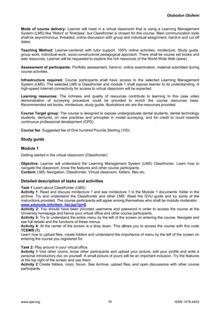 Olubodun Olufemi 
Mode of course delivery: Learner will meet in a virtual classroom that is using a Learning Management System (LMS) like 'Webct' or 'firstclass', but Classfronter is chosen for this course. Main communication tools shall be asynchronous, threaded, online discussion with group and individual assignment, hand-in and cut off dates. 
Teaching Method: Learner-centered with tutor support, 100% online activities, minilecture, Study guide, group work, individual work, socio-constructivist pedagogical approach. There shall be course set books and web resources. Learner will be requested to explore the rich resources of the World Wide Web (www). 
Assessment of participants: Portfolio assessment, hand-in, online examination, material submitted during course activities. 
Infrastructure required: Course participants shall have access to the selected Learning Management System (LMS). The selected LMS is Classfronter and module 1 shall expose learner to its understanding. A high-speed Internet connectivity for access to virtual classroom will be expected. 
Learning resources: The richness and quality of resources contribute to learning In this case video demonstration of surveying procedure could be provided to enrich the course resources base. Recommended set books, minilecture, study guide, illustrations etc are the resources provided. 
Course Target group: The course is designed to expose undergraduate dental students, dental technology students, denturist, on new practices and principles in model surveying, and for credit to count towards continuous professional development (CPD). 
Course fee: Suggested fee of One hundred Pounds Sterling (100). 
Study guide 
Module 1 
Getting started in the virtual classroom (Classfronter) 
Objective: Learner will understand the Learning Management System (LMS) Classfronter. Learn how to navigate the classroom, know the features and other course participants. 
Content: LMS, Navigation, Classfronter, Virtual classroom, folders, files etc. 
Detailed description of tasks and activities 
Task 1 Learn about Classfronter (LMS) 
Activity 1: Read and discuss minilecture 1 and see minilecture 1 in the Module 1 documents’ folder in the archive. Try and understand the Classfronter and other LMS. Read the GVU guide and try some of the instructions provided. The course participants will agree among themselves who shall be module moderator. 
www.edutools.info/item_list.jsp?pj=8 
Activity 2: You should have been provided username and password in order to access the course at the University homepage and hence your virtual office and other course participants. 
Activity 3: Try to understand the entire menu by the left of the screen on entering the course. Navigate and see full details and the functions of these menus. 
Activity 4: At the center of the screen is a drop down. This allows you to access the course with this code TCDMS (1). 
Learn how to upload files, create folders and understand the importance of menu by the left of the screen on entering the course you registered for. 
Task 2: Play around in your virtual office. 
Activity 1 Visit other rooms, know other participants and upload your picture, edit your profile and write a personal introductory doc on yourself. A small picture of yours will be an important inclusion. Try the features at the top right of the screen and use them. 
Activity 2 Create folders, room, forum. See Archive, upload files, and open discussions with other course participants. 
www.ejel.org 59 ISSN 1479-4403 
 