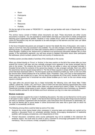 Olubodun Olufemi 
ƒ Room 
ƒ Participants 
ƒ Forum 
ƒ Chat 
ƒ Resources 
ƒ Portfolio. 
On the top right of the screen is ‘FRONTER 71’, navigate and get familiar with tools in Classfronter. Take a guided tour. 
The archive menus consist of folders where documents are kept. These documents are either course documents or students’. You are expected to create folders and keep your document in orderly arrangement depicting good organizational abilities. Students or tutor creates forum, which are otherwise referred to as rooms for discussions only and are expected to be well arranged so that learners and their tutor can follow discussions orderly. 
In the forum threaded discussions are arranged in manner that details like time of discussion, who made it, reply to it and how many has accessed it are available. You can also arrange a chat with classmates on any learning issues. It is possible to be online with someone without a schedule but it could be an opportunity to share thoughts. Chatting is live, textual and it is referred to as synchronous discussion between two or more people. In the participants segments, you will have access to detailed information about other participants like addresses, phone numbers, places of work and country of residences etc, 
Portfolios section provides details of activities of the individuals on the course 
When you clicked directly on ‘Forum’ or ‘Archive’ in the menu section on the left of the screen after you have entered the course it will open and two vertically arranged icons appeared in two boxes arranged side by side on the screen. The contents (the icons) of the first box are yellow in colour and arranged vertically in threaded format while the contents of the second box beside it is also arranged vertically. Each icon within the second box has two square boxes behind it. The first of these squares is empty while the second has an arrow that faces downward within it. The first square could be checked to enable you ‘work’ on the icon while the second when clicked displays list of its contents: Open, Properties, Copy, and Copy to final assessment. These contents also enable you to open, find out about the properties etc of the icons. Another list of items down within the second box in horizontal row when clicked enables you to ‘work’ on the icon whose empty square is checked. 
Top right within the second large box is listed horizontally the following icons with these titles: Folder (yellow), Upload file, Create, Link, and Forum. Click on them and see many learning opportunities they could provide. It is possible to create folders within folder and open several forum within a folder. For this reason Classfronter provides a large space to work, interact, collaborate and perform lots of activities e.g. Research. You are therefore advised to visit all folders and forum whenever you log in to view new contributions. 
Module moderator 
A module moderator supports the e-tutor in facilitating discussions. His roles can be likened but not the same in all cases to class ‘captain’ or ‘leader’ in the face-to-face learning who among other things ensures lectures are held on schedule in agreement with the lecturers, pass instructions from the lecturers to classmates, etc. He could be likened also to group leader in online environment who sees that a given task on which he ‘presides’ is successfully carried out. 
The following among others could be listed as some of his roles: 
1. Supports the e-tutor (group leader when necessary) in ensuring tasks and activities are carried out by opening a discussion forum on scheduled activities thereby encouraging development of leadership qualities, self-managing competences, and independence of mind. 
2. ‘Prompt’ discussion- sometimes some course participants may not be available in the classroom for whatever reason. He could send an email or post a comment to encourage participation from the said member(s). This is to ensure a ‘timely’ completion of modules. 
www.ejel.org 61 ISSN 1479-4403 
 