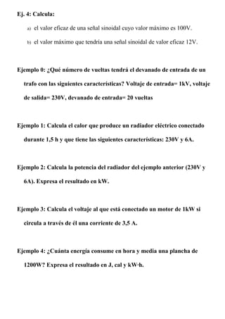 Ej. 4: Calcula:

    a)   el valor eficaz de una señal sinoidal cuyo valor máximo es 100V.

    b)   el valor máximo que tendría una señal sinoidal de valor eficaz 12V.



Ejemplo 0: ¿Qué número de vueltas tendrá el devanado de entrada de un

  trafo con las siguientes características? Voltaje de entrada= 1kV, voltaje

  de salida= 230V, devanado de entrada= 20 vueltas



Ejemplo 1: Calcula el calor que produce un radiador eléctrico conectado

  durante 1,5 h y que tiene las siguientes características: 230V y 6A.



Ejemplo 2: Calcula la potencia del radiador del ejemplo anterior (230V y

  6A). Expresa el resultado en kW.



Ejemplo 3: Calcula el voltaje al que está conectado un motor de 1kW si

  circula a través de él una corriente de 3,5 A.



Ejemplo 4: ¿Cuánta energía consume en hora y media una plancha de

  1200W? Expresa el resultado en J, cal y kW·h.
 