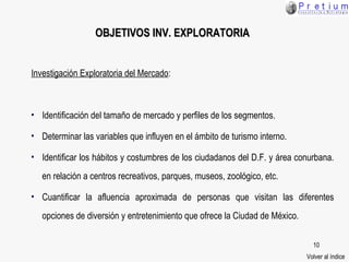 OBJETIVOS  INV. EXPLORATORIA Investigación Exploratoria del Mercado : Identificación del tamaño de mercado y perfiles de los segmentos. Determinar las variables que influyen en el ámbito de turismo interno. Identificar los hábitos y costumbres de los ciudadanos del D.F. y área conurbana. en relación a centros recreativos, parques, museos, zoológico, etc.  Cuantificar la afluencia aproximada de personas que visitan las diferentes opciones de diversión y entretenimiento que ofrece la Ciudad de México. Volver al índice 