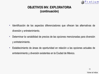 Identificación de los aspectos diferenciadores que ofrecen las alternativas de diversión y entretenimiento. Determinar la variabilidad de precios de las opciones mencionadas para diversión y entretenimiento. Establecimiento de áreas de oportunidad en relación a las opciones actuales de entretenimiento y diversión existentes en la Ciudad de México. OBJETIVOS  INV. EXPLORATORIA (continuación) Volver al índice 