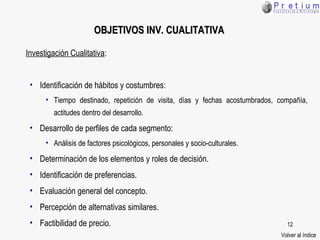Investigación Cualitativa : Identificación de hábitos y costumbres:  Tiempo destinado, repetición de visita, días y fechas acostumbrados, compañía, actitudes dentro del desarrollo. Desarrollo de perfiles de cada segmento: Análisis de factores psicológicos, personales y socio-culturales. Determinación de los elementos y roles de decisión. Identificación de preferencias. Evaluación general del concepto. Percepción de alternativas similares. Factibilidad de precio. OBJETIVOS  INV. CUALITATIVA Volver al índice 
