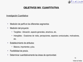 Investigación Cuantitativa : Medición de perfil en los diferentes segmentos Medición del proyecto: Tangibles : Ubicación, aspecto generales, atractivos, etc. Intangibles : Ocasiones de visita, percepciones, aspectos conductuales, motivadores, etc. Establecimiento de atributos: Básicos, importantes y plus. Factibilidad de precio. Determinar cuantitativamente las áreas de oportunidad. OBJETIVOS  INV. CUANTITATIVA Volver al índice 
