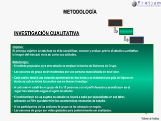 METODOLOGÍA Volver al índice Objetivo : El principal objetivo de esta fase es el de sensibilizar, conocer y evaluar, previo al estudio cuantitativo,  la imagen del mercado meta así como sus actitudes. Metodología : El método propuesto para este estudio es emplear la técnica de Sesiones de Grupo. Las sesiones de grupo serán moderadas por una persona especializada en esta labor. Cada sesión tendrá una duración aproximada de dos horas y se elaborará una guía de tópicos en  donde se cubran todos los puntos que se desean investigar. A cada sesión asistirán un grupo de 8 a 10 personas con el perfil deseado y se realizarán en el lugar más adecuado según el sujeto de estudio. El reclutamiento de los sujetos de estudio se llevará a cabo por especialistas en esa labor,  aplicando un filtro que determine las características necesarias de estudio. A los participantes de las sesiones de grupo se les obsequia un regalo. Las sesiones de grupo son video grabadas para posteriormente ser analizadas. INVESTIGACIÓN CUALITATIVA 