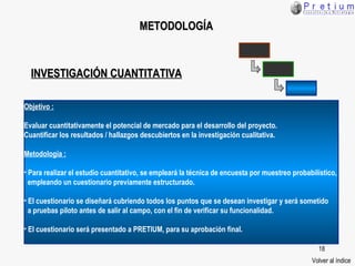 METODOLOGÍA Volver al índice Objetivo : Evaluar cuantitativamente el potencial de mercado para el desarrollo del proyecto.  Cuantificar los resultados / hallazgos descubiertos en la investigación cualitativa. Metodología : Para realizar el estudio cuantitativo, se empleará la técnica de encuesta por muestreo probabilístico,  empleando un cuestionario previamente estructurado. El cuestionario se diseñará cubriendo todos los puntos que se desean investigar y será sometido  a pruebas piloto antes de salir al campo, con el fin de verificar su funcionalidad. El cuestionario será presentado a PRETIUM, para su aprobación final. INVESTIGACIÓN CUANTITATIVA 