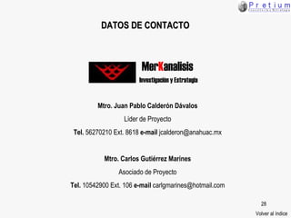 DATOS DE CONTACTO Mtro. Juan Pablo Calderón Dávalos Líder de Proyecto Tel.  56270210 Ext. 8618  e-mail  jcalderon@anahuac.mx Mtro. Carlos Gutiérrez Marines Asociado de Proyecto Tel.  10542900 Ext. 106  e-mail  carlgmarines@hotmail.com Volver al índice Mer K analisis Investigación y Estrategia 