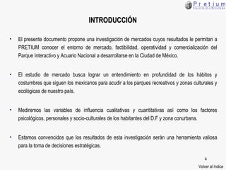 INTRODUCCIÓN El presente documento propone una investigación de mercados cuyos resultados le permitan a  PRETIUM  conocer el entorno de mercado ,  factibilidad , operatividad y comercialización  de l Parque Interactivo   y Acuario Nacional a desarrollarse  en la  C iudad de México. El estudio  de mercado  busca lograr un entendimiento en profundidad de los hábitos y costumbres que siguen los mexicanos para acudir a los parques recreativos y zonas culturales  y ecológicas  de nuestro país. Mediremos las variables de influencia  cualitativas  y  cuantitativas  así como los factores psicológicos, personales y socio-culturales de los habitantes del D.F y zona conu rbana. Estamos convencidos que los resultados de esta investigación serán una herramienta valiosa para la toma de decisiones estratégicas . Volver al índice 