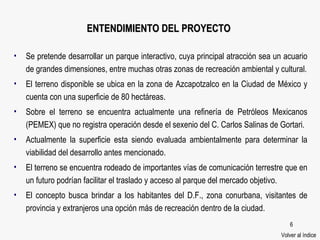 ENTENDIMIENTO DEL PROYECTO Se pretende desarrollar un parque interactivo, cuya principal atracción sea un acuario de grandes dimensiones, entre muchas otras zonas de recreación ambiental y cultural. El terreno disponible se ubica en la zona de Azcapotzalco en la Ciudad de México y cuenta con una superficie de 80 hectáreas. Sobre el terreno se encuentra actualmente una refinería de Petróleos Mexicanos (PEMEX) que no registra operación desde el sexenio del C. Carlos Salinas de Gortari. Actualmente la superficie esta siendo evaluada ambientalmente para determinar la viabilidad del desarrollo antes mencionado. El terreno se encuentra rodeado de importantes vías de comunicación terrestre que en un futuro podrían facilitar el traslado y acceso al parque del mercado objetivo. El concepto busca brindar a los habitantes del D.F., zona conurbana, visitantes de provincia y extranjeros una opción más de recreación dentro de la ciudad.  Volver al índice 