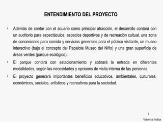 ENTENDIMIENTO DEL PROYECTO Además de contar con el acuario como principal atracción, el desarrollo contará con un auditorio para espectáculos, espacios deportivos y de recreación cultual, una zona de concesiones para comida y servicios generales para el público visitante, un museo interactivo (bajo el concepto del Papalote Museo del Niño) y una gran superficie de áreas verdes (parque ecológico). El parque contará con estacionamiento y cobrará la entrada en diferentes modalidades, según las necesidades y opciones de visita interna de las personas. El proyecto generará importantes beneficios educativos, ambientales, culturales, económicos, sociales, artísticos y recreativos para la sociedad. Volver al índice 
