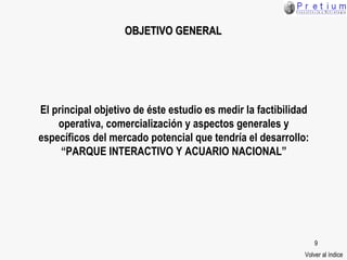 El principal objetivo de éste estudio es medir la factibilidad operativa, comercialización y aspectos generales y específicos del mercado potencial que tendría el desarrollo: “PARQUE INTERACTIVO Y ACUARIO NACIONAL” OBJETIVO GENERAL Volver al índice 