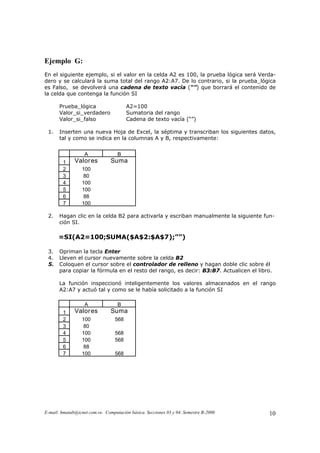 Ejemplo G:
En el siguiente ejemplo, si el valor en la celda A2 es 100, la prueba lógica será Verda-
dero y se calculará la suma total del rango A2:A7. De lo contrario, si la prueba_lógica
es Falso, se devolverá una cadena de texto vacía (“”) que borrará el contenido de
la celda que contenga la función SI

       Prueba_lógica                    A2=100
       Valor_si_verdadero               Sumatoria del rango
       Valor_si_falso                   Cadena de texto vacía (“”)

 1.    Inserten una nueva Hoja de Excel, la séptima y transcriban los siguientes datos,
       tal y como se indica en la columnas A y B, respectivamente:


                   A               B
         1    Valor es          Suma
         2        100
         3         80
         4        100
         5        100
         6         88
         7        100

 2.    Hagan clic en la celda B2 para activarla y escriban manualmente la siguiente fun-
       ción SI.

      =SI(A2=100;SUMA($A$2:$A$7);””)

 3.    Opriman la tecla Enter
 4.    Lleven el cursor nuevamente sobre la celda B2
 5.    Coloquen el cursor sobre el controlador de relleno y hagan doble clic sobre él
       para copiar la fórmula en el resto del rango, es decir: B3:B7. Actualicen el libro.

       La función inspeccionó inteligentemente los valores almacenados en el rango
       A2:A7 y actuó tal y como se le había solicitado a la función SI

                   A               B
         1    Valor es          Suma
         2        100             568
         3         80
         4        100             568
         5        100             568
         6         88
         7        100             568




E-mail: hmatab@icnet.com.ve. Computación básica. Secciones 03 y 04. Semestre B-2000     10
 