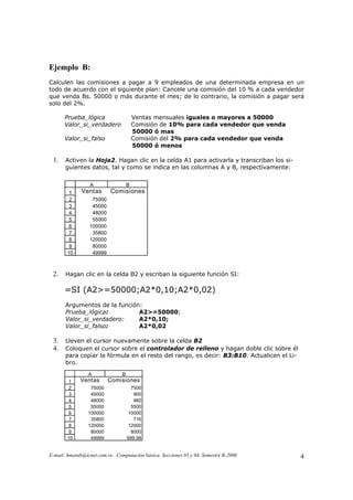 Ejemplo B:
Calculen las comisiones a pagar a 9 empleados de una determinada empresa en un
todo de acuerdo con el siguiente plan: Cancele una comisión del 10 % a cada vendedor
que venda Bs. 50000 o más durante el mes; de lo contrario, la comisión a pagar será
solo del 2%.

      Prueba_lógica                     Ventas mensuales iguales o mayores a 50000
      Valor_si_verdadero                Comisión de 10% para cada vendedor que venda
                                        50000 ó mas
      Valor_si_falso                    Comisión del 2% para cada vendedor que venda
                                        50000 ó menos

 1.    Activen la Hoja2. Hagan clic en la celda A1 para activarla y transcriban los si-
       guientes datos, tal y como se indica en las columnas A y B, respectivamente:


                  A                 B
         1    Ventas       Comisiones
         2        75000
         3        45000
         4        48000
         5        55000
         6       100000
         7        35800
         8       120000
         9        80000
        10        49999



 2.    Hagan clic en la celda B2 y escriban la siguiente función SI:

      =SI (A2>=50000;A2*0,10;A2*0,02)
       Argumentos de la función:
       Prueba_lógica:          A2>=50000;
       Valor_si_verdadero:     A2*0,10;
       Valor_si_falso:         A2*0,02

 3.    Lleven el cursor nuevamente sobre la celda B2
 4.    Coloquen el cursor sobre el controlador de relleno y hagan doble clic sobre él
       para copiar la fórmula en el resto del rango, es decir: B3:B10. Actualicen el Li-
       bro.
                 A              B
         1   Ventas       Comisiones
         2        75000               7500
         3        45000                900
         4        48000                960
         5        55000               5500
         6       100000             10000
         7        35800                716
         8       120000             12000
         9        80000               8000
        10        49999             999,98


E-mail: hmatab@icnet.com.ve. Computación básica. Secciones 03 y 04. Semestre B-2000        4
 
