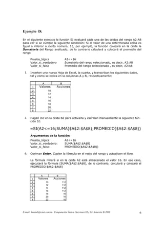 Ejemplo D:

En el siguiente ejercicio la función SI evaluará cada una de las celdas del rango A2:A8
para ver si se cumple la siguiente condición: Si el valor de una determinada celda es
Igual o inferior a cierto número, 16, por ejemplo, la función colocará en la celda la
Sumatoria del Rango analizado; de lo contrario calculará y colocará el promedio del
rango

       Prueba_lógica                    A2<=16
       Valor_si_verdadero               Sumatoria del rango seleccionado, es decir, A2:A8
       Valor_si_falso                   Promedio del rango seleccionado , es decir, A2:A8

 1.    Inserten una nueva Hoja de Excel, la cuarta, y transcriban los siguientes datos,
       tal y como se indica en la columnas A y B, respectivamente:

                  A                 B
        1      Valor es         Acciones
        2              10
        3              12
        4              14
        5              16
        6              18
        7              20
        8              22

 4.    Hagan clic en la celda B2 para activarla y escriban manualmente la siguiente fun-
       ción SI:

      =SI(A2<=16;SUMA($A$2:$A$8);PROMEDIO($A$2:$A$8))
       Argumentos de la función:
       Prueba_lógica:                   A2<=16
       Valor_si_verdadero:              SUMA($A$2:$A$8)
       Valor_si_falso:                  PROMEDIO($A$2:$A$8))

 6.    Opriman Enter. Copien la fórmula en el resto del rango y actualicen el libro

       La fórmula mirará si en la celda A2 está almacenado el valor 16. En ese caso,
       ejecutará la fórmula (SUMA($A$2:$A$8), de lo contrario, calculará y colocará el
       PROMEDIO($A$2:$A$8)


                 A              B
        1     Valor es       Acciones
        2             10             112
        3             12             112
        4             14             112
        5             16             112
        6             18              16
        7             20              16
        8             22              16




E-mail: hmatab@icnet.com.ve. Computación básica. Secciones 03 y 04. Semestre B-2000         6
 