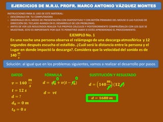 EJERCICIOS DE M.R.U. PROFR. MARCO ANTONIO VÁZQUEZ MONTES 
INSTRUCCIONES PARA EL USO DE ESTE MATERIAL: 
o DESCÁRGALO EN TU COMPUTADORA 
o OBSÉRVALO EN EL MODO DE PRESENTACIÓN CON DIAPOSITIVAS Y CON BOTÓN PRIMARIO DEL MOUSE O LAS FLECHAS DE 
DIRECCIÓN DEL TECLADO AVANZA EN EL DESARROLLO DE LOS PROBLEMAS. 
o ANTES DE VER LOS RESULTADOS REALIZA TUS PROPIOS CÁLCULOS Y POSTERIORMENTE COMPRUÉBALOS CON LOS QUE SE 
MUESTRAN. ESTO ES IMPORTANTE POR QUE TE PERMITIRÁ SABER SI ESTÁS APRENDIENDO EL PROCEDIMIENTO. 
EJEMPLO No. 1 
En una noche una persona observa el relámpago de una descarga atmosférica y 12 
segundos después escucha el estallido. ¿Cuál será la distancia entre la persona y el 
Lugar en donde impactó la descarga?. Considera que la velocidad del sonido es de 
140 
풎 
풔 
Solución: al igual que en los problemas siguientes, vamos a realizar el desarrollo por pasos 
DATOS 
풗 = ퟏퟒퟎ 
풎 
풔 
풕 = ퟏퟐ 풔 
풅 = ? 
풅ퟎ = ퟎ 풎 
풕ퟎ = ퟎ 풔 
FÓRMULA 
풅 = 풅ퟎ + 풗(풕 − 풕ퟎ) 
풅 = 풗풕 
SUSTITUCIÓN Y RESULTADO 
풅 = ퟏퟒퟎ 
풎 
풔 
ퟏퟐ 풔 
풅 = ퟏퟔퟖퟎ 풎 
0 0 
 