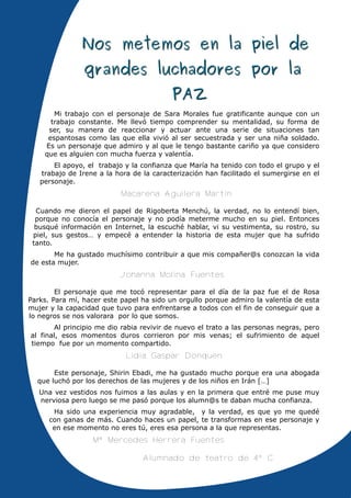 Mi trabajo con el personaje de Sara Morales fue gratificante aunque con un
      trabajo constante. Me llevó tiempo comprender su mentalidad, su forma de
     ser, su manera de reaccionar y actuar ante una serie de situaciones tan
     espantosas como las que ella vivió al ser secuestrada y ser una niña soldado.
    Es un personaje que admiro y al que le tengo bastante cariño ya que considero
    que es alguien con mucha fuerza y valentía.
       El apoyo, el trabajo y la confianza que María ha tenido con todo el grupo y el
   trabajo de Irene a la hora de la caracterización han facilitado el sumergirse en el
   personaje.
                           Macarena Aguilera Martín

  Cuando me dieron el papel de Rigoberta Menchú, la verdad, no lo entendí bien,
  porque no conocía el personaje y no podía meterme mucho en su piel. Entonces
  busqué información en Internet, la escuché hablar, vi su vestimenta, su rostro, su
 piel, sus gestos… y empecé a entender la historia de esta mujer que ha sufrido
 tanto.
       Me ha gustado muchísimo contribuir a que mis compañer@s conozcan la vida
de esta mujer.
                          Johanna Molina Fuentes

        El personaje que me tocó representar para el día de la paz fue el de Rosa
Parks. Para mí, hacer este papel ha sido un orgullo porque admiro la valentía de esta
mujer y la capacidad que tuvo para enfrentarse a todos con el fin de conseguir que a
lo negros se nos valorara por lo que somos.
       Al principio me dio rabia revivir de nuevo el trato a las personas negras, pero
al final, esos momentos duros corrieron por mis venas; el sufrimiento de aquel
tiempo fue por un momento compartido.
                            Lidia Gaspar Donquen

       Este personaje, Shirin Ebadi, me ha gustado mucho porque era una abogada
  que luchó por los derechos de las mujeres y de los niños en Irán […]
   Una vez vestidos nos fuimos a las aulas y en la primera que entré me puse muy
   nerviosa pero luego se me pasó porque los alumn@s te daban mucha confianza.
       Ha sido una experiencia muy agradable, y la verdad, es que yo me quedé
      con ganas de más. Cuando haces un papel, te transformas en ese personaje y
       en ese momento no eres tú, eres esa persona a la que representas.
                  Mª Mercedes Herrera Fuentes

                                 Alumnado de teatro de 4º C
 