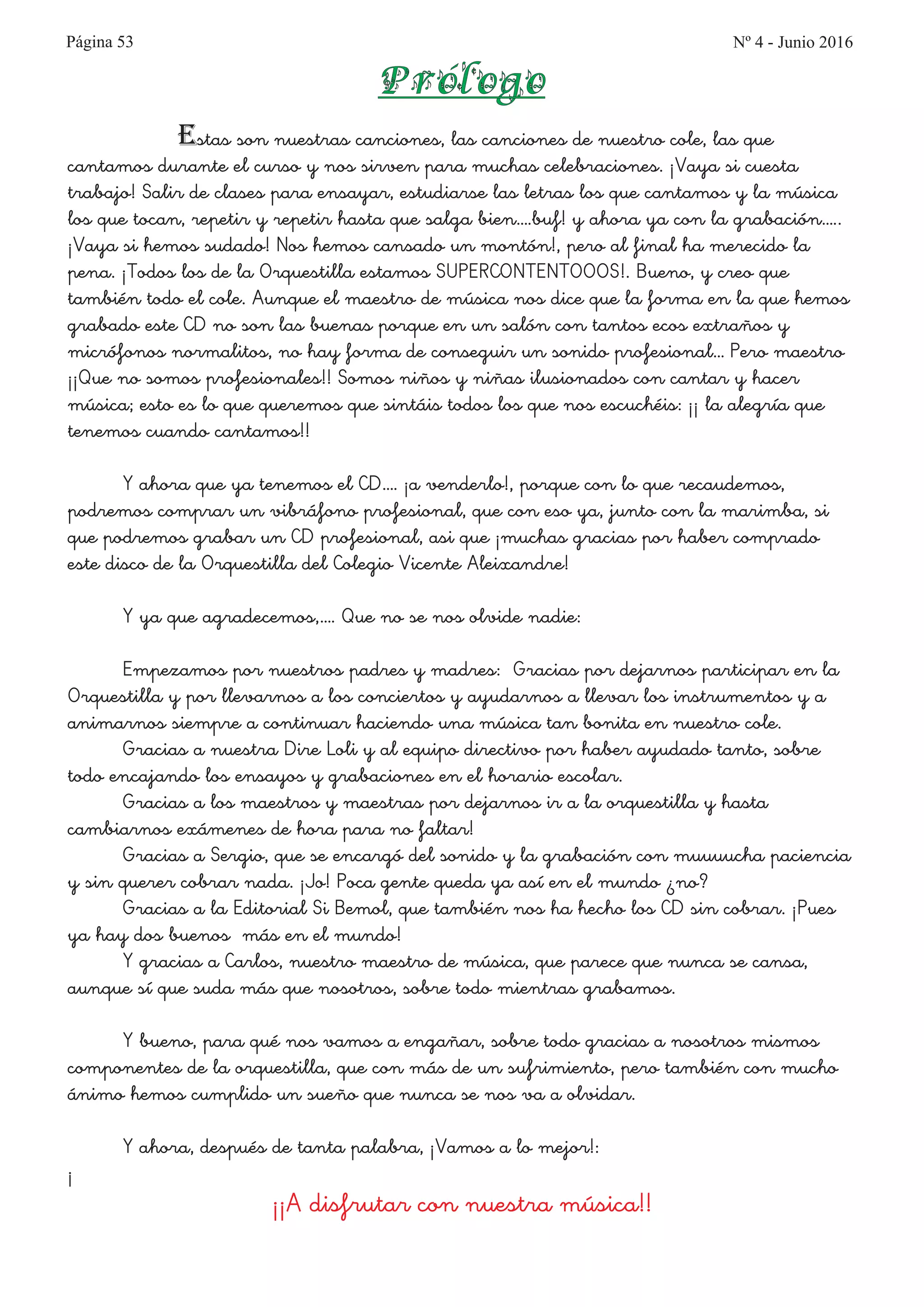 Página 53
Estas son nuestras canciones, las canciones de nuestro cole, las que
cantamos durante el curso y nos sirven para muchas celebraciones. ¡Vaya si cuesta
trabajo! Salir de clases para ensayar, estudiarse las letras los que cantamos y la música
los que tocan, repetir y repetir hasta que salga bien….buf! y ahora ya con la grabación…..
¡Vaya si hemos sudado! Nos hemos cansado un montón!, pero al final ha merecido la
pena. ¡Todos los de la Orquestilla estamos SUPERCONTENTOOOS!. Bueno, y creo que
también todo el cole. Aunque el maestro de música nos dice que la forma en la que hemos
grabado este CD no son las buenas porque en un salón con tantos ecos extraños y
micrófonos normalitos, no hay forma de conseguir un sonido profesional… Pero maestro
¡¡Que no somos profesionales!! Somos niños y niñas ilusionados con cantar y hacer
música; esto es lo que queremos que sintáis todos los que nos escuchéis: ¡¡ la alegría que
tenemos cuando cantamos!!
Y ahora que ya tenemos el CD…. ¡a venderlo!, porque con lo que recaudemos,
podremos comprar un vibráfono profesional, que con eso ya, junto con la marimba, si
que podremos grabar un CD profesional, asi que ¡muchas gracias por haber comprado
este disco de la Orquestilla del Colegio Vicente Aleixandre!
Y ya que agradecemos,…. Que no se nos olvide nadie:
Empezamos por nuestros padres y madres: Gracias por dejarnos participar en la
Orquestilla y por llevarnos a los conciertos y ayudarnos a llevar los instrumentos y a
animarnos siempre a continuar haciendo una música tan bonita en nuestro cole.
Gracias a nuestra Dire Loli y al equipo directivo por haber ayudado tanto, sobre
todo encajando los ensayos y grabaciones en el horario escolar.
Gracias a los maestros y maestras por dejarnos ir a la orquestilla y hasta
cambiarnos exámenes de hora para no faltar!
Gracias a Sergio, que se encargó del sonido y la grabación con muuuucha paciencia
y sin querer cobrar nada. ¡Jo! Poca gente queda ya así en el mundo ¿no?
Gracias a la Editorial Si Bemol, que también nos ha hecho los CD sin cobrar. ¡Pues
ya hay dos buenos más en el mundo!
Y gracias a Carlos, nuestro maestro de música, que parece que nunca se cansa,
aunque sí que suda más que nosotros, sobre todo mientras grabamos.
Y bueno, para qué nos vamos a engañar, sobre todo gracias a nosotros mismos
componentes de la orquestilla, que con más de un sufrimiento, pero también con mucho
ánimo hemos cumplido un sueño que nunca se nos va a olvidar.
Y ahora, después de tanta palabra, ¡Vamos a lo mejor!:
¡
¡¡A disfrutar con nuestra música!!
Prólogo
Nº 4 - Junio 2016
 