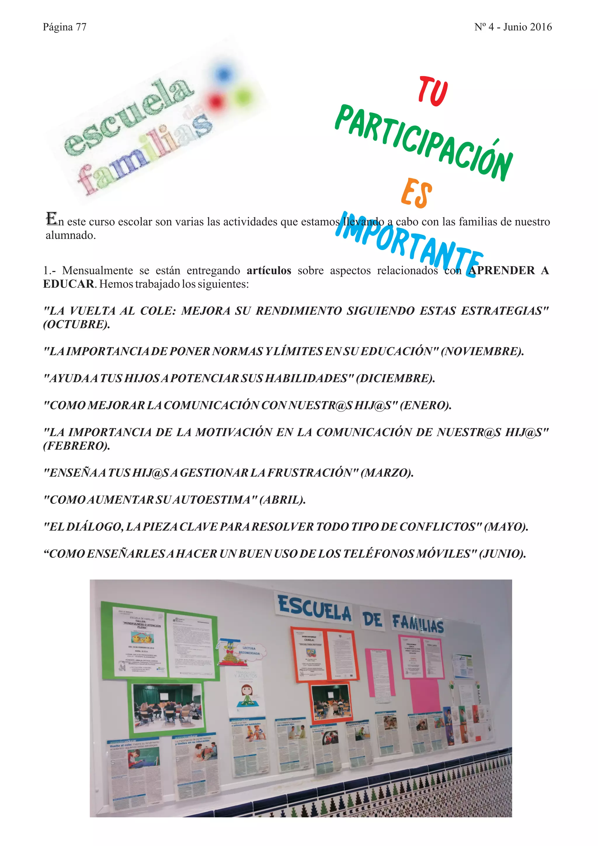 UT
AR
PACI N
P TICI
Ó
ES
I
TA
MPOR NTE
En este curso escolar son varias las actividades que estamos llevando a cabo con las familias de nuestro
alumnado.
1.- Mensualmente se están entregando artículos sobre aspectos relacionados con APRENDER A
EDUCAR.Hemostrabajadolossiguientes:
"LA VUELTA AL COLE: MEJORA SU RENDIMIENTO SIGUIENDO ESTAS ESTRATEGIAS"
(OCTUBRE).
"LAIMPORTANCIADE PONER NORMASYLÍMITES EN SU EDUCACIÓN" (NOVIEMBRE).
"AYUDAATUS HIJOSAPOTENCIAR SUS HABILIDADES" (DICIEMBRE).
"COMO MEJORAR LACOMUNICACIÓN CON NUESTR@S HIJ@S" (ENERO).
"LA IMPORTANCIA DE LA MOTIVACIÓN EN LA COMUNICACIÓN DE NUESTR@S HIJ@S"
(FEBRERO).
"ENSEÑAATUS HIJ@SAGESTIONAR LAFRUSTRACIÓN" (MARZO).
"COMOAUMENTARSUAUTOESTIMA" (ABRIL).
"ELDIÁLOGO, LAPIEZACLAVEPARARESOLVERTODO TIPODE CONFLICTOS" (MAYO).
“COMO ENSEÑARLESAHACERUN BUEN USO DE LOS TELÉFONOS MÓVILES" (JUNIO).
Página 77 Nº 4 - Junio 2016
 