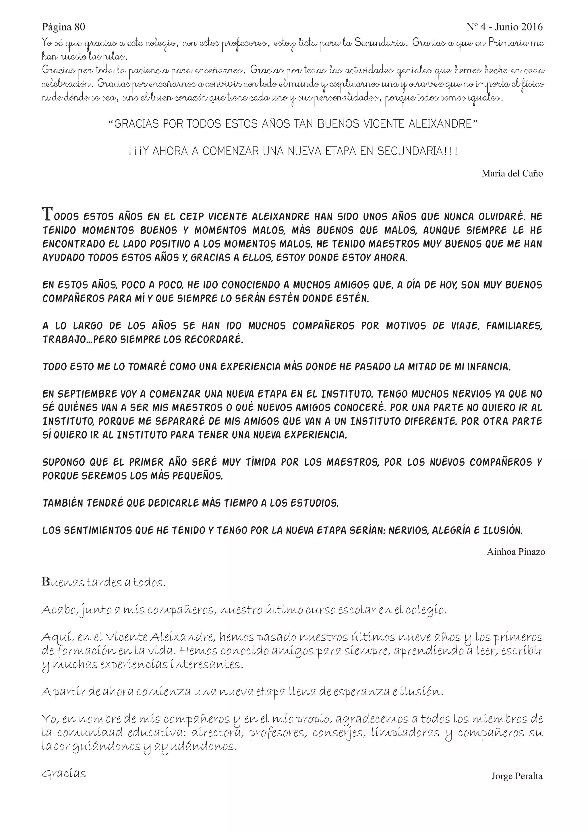 Yo sé que gracias a este colegio, con estos profesores, estoy lista para la Secundaria. Gracias a que en Primaria me
han puesto las pilas.
Gracias por toda la paciencia para enseñarnos. Gracias por todas las actividades geniales que hemos hecho en cada
celebración. Gracias por enseñarnos a convivir con todo el mundo y explicarnos una y otra vez que no importa el físico
ni de dónde se sea, sino el buen corazón que tiene cada uno y sus personalidades, porque todos somos iguales.
“GRACIAS POR TODOS ESTOS AÑOS TAN BUENOS VICENTE ALEIXANDRE”
¡¡¡Y AHORA A COMENZAR UNA NUEVA ETAPA EN SECUNDARIA!!!
María del Caño
Todos estos años en el CEIP Vicente Aleixandre han sido unos años que nunca olvidaré. He
tenido momentos buenos y momentos malos, más buenos que malos, aunque siempre le he
encontrado el lado positivo a los momentos malos. He tenido maestros muy buenos que me han
ayudado todos estos años y, gracias a ellos, estoy donde estoy ahora.
En estos años, poco a poco, he ido conociendo a muchos amigos que, a día de hoy, son muy buenos
compañeros para mí y que siempre lo serán estén donde estén.
A lo largo de los años se han ido muchos compañeros por motivos de viaje, familiares,
trabajo…Pero siempre los recordaré.
Todo esto me lo tomaré como una experiencia más donde he pasado la mitad de mi infancia.
En Septiembre voy a comenzar una nueva etapa en el Instituto. Tengo muchos nervios ya que no
sé quiénes van a ser mis maestros o qué nuevos amigos conoceré. Por una parte no quiero ir al
Instituto, porque me separaré de mis amigos que van a un Instituto diferente. Por otra parte
sí quiero ir al Instituto para tener una nueva experiencia.
Supongo que el primer año seré muy tímida por los maestros, por los nuevos compañeros y
porque seremos los más pequeños.
También tendré que dedicarle más tiempo a los estudios.
Los sentimientos que he tenido y tengo por la nueva etapa serían: Nervios, Alegría e Ilusión.
Ainhoa Pinazo
Buenas tardes a todos.
Acabo, junto a mis compañeros, nuestro último curso escolar en el colegio.
Aquí, en el Vicente Aleixandre, hemos pasado nuestros últimos nueve años y los primeros
de formación en la vida. Hemos conocido amigos para siempre, aprendiendo a leer, escribir
y muchas experiencias interesantes.
A partir de ahora comienza una nueva etapa llena de esperanza e ilusión.
Yo, en nombre de mis compañeros y en el mío propio, agradecemos a todos los miembros de
la comunidad educativa: directora, profesores, conserjes, limpiadoras y compañeros su
labor guiándonos y ayudándonos.
Gracias Jorge Peralta
Página 80 Nº 4 - Junio 2016
 