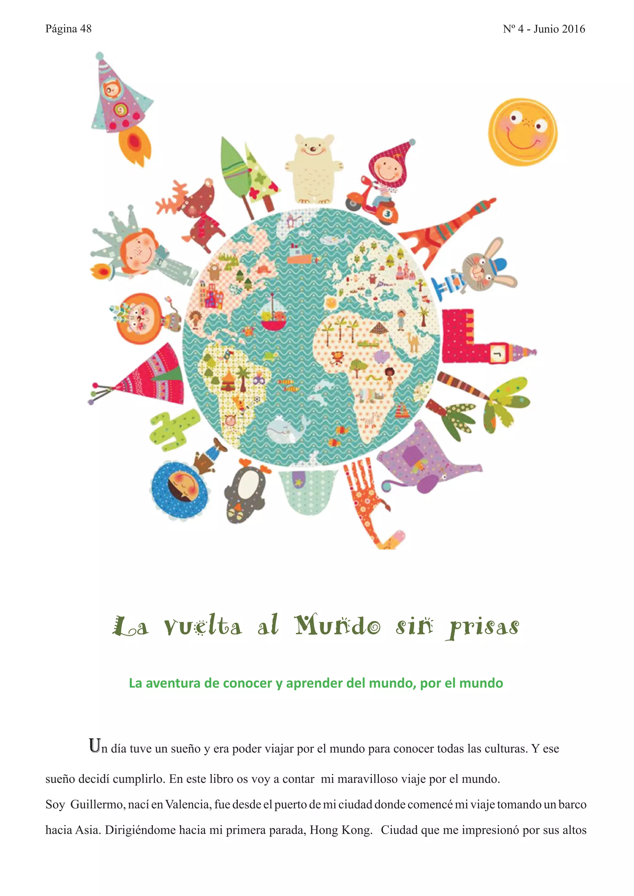 Página 48
La vuelta al Mundo sin prisas
La aventura de conocer y aprender del mundo, por el mundo
Un día tuve un sueño y era poder viajar por el mundo para conocer todas las culturas. Y ese
sueño decidí cumplirlo. En este libro os voy a contar mi maravilloso viaje por el mundo.
Soy Guillermo,nacíenValencia,fuedesdeelpuertodemiciudaddondecomencémiviajetomandoun barco
hacia Asia. Dirigiéndome hacia mi primera parada, Hong Kong. Ciudad que me impresionó por sus altos
Nº 4 - Junio 2016
 