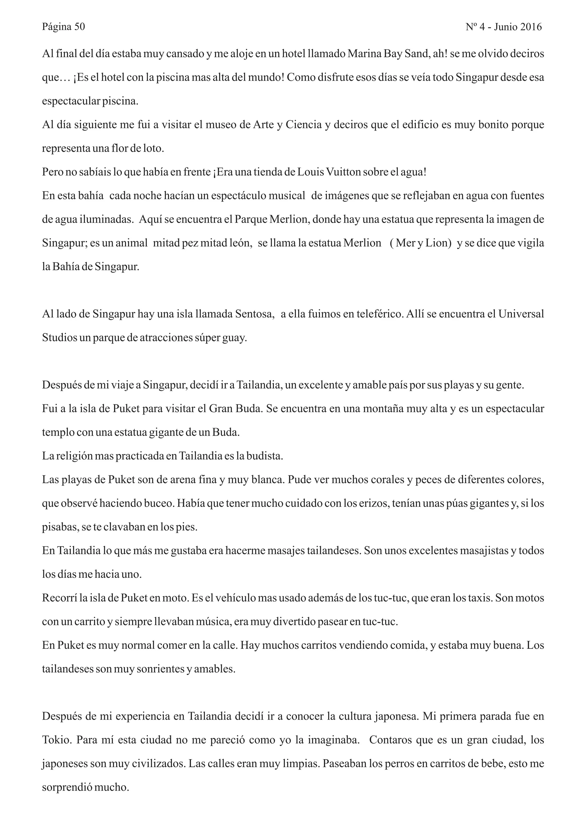Al final del día estaba muy cansado y me aloje en un hotel llamado Marina Bay Sand, ah! se me olvido deciros
que… ¡Es el hotel con la piscina mas alta del mundo! Como disfrute esos días se veía todo Singapur desde esa
espectacularpiscina.
Al día siguiente me fui a visitar el museo de Arte y Ciencia y deciros que el edificio es muy bonito porque
representaunaflordeloto.
Pero no sabíaisloquehabíaenfrente¡EraunatiendadeLouisVuittonsobre elagua!
En esta bahía cada noche hacían un espectáculo musical de imágenes que se reflejaban en agua con fuentes
de agua iluminadas. Aquí se encuentra el Parque Merlion, donde hay una estatua que representa la imagen de
Singapur; es un animal mitad pez mitad león, se llama la estatua Merlion ( Mer y Lion) y se dice que vigila
laBahíadeSingapur.
Al lado de Singapur hay una isla llamada Sentosa, a ella fuimos en teleférico.Allí se encuentra el Universal
Studios un parquedeatraccionessúperguay.
Después demiviajeaSingapur,decidíiraTailandia,un excelentey amablepaísporsus playasy su gente.
Fui a la isla de Puket para visitar el Gran Buda. Se encuentra en una montaña muy alta y es un espectacular
temploconunaestatuagigantedeunBuda.
LareligiónmaspracticadaenTailandiaeslabudista.
Las playas de Puket son de arena fina y muy blanca. Pude ver muchos corales y peces de diferentes colores,
que observé haciendo buceo. Había que tener mucho cuidado con los erizos, tenían unas púas gigantes y, si los
pisabas,se teclavabanenlos pies.
En Tailandia lo que más me gustaba era hacerme masajes tailandeses. Son unos excelentes masajistas y todos
los díasmehaciauno.
RecorrílaisladePuketen moto.Es elvehículomasusado ademásdelos tuc-tuc,que eranlos taxis.Son motos
conun carritoysiemprellevabanmúsica,eramuydivertidopasearentuc-tuc.
En Puket es muy normal comer en la calle. Hay muchos carritos vendiendo comida, y estaba muy buena. Los
tailandesesson muysonrientesy amables.
Después de mi experiencia en Tailandia decidí ir a conocer la cultura japonesa. Mi primera parada fue en
Tokio. Para mí esta ciudad no me pareció como yo la imaginaba. Contaros que es un gran ciudad, los
japoneses son muy civilizados. Las calles eran muy limpias. Paseaban los perros en carritos de bebe, esto me
sorprendiómucho.
Nº 4 - Junio 2016Página 50
 