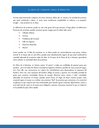 LA DIETA DE 3 SEMANAS- MANUAL DE INTRODUCCIÓN
. . . 16
Si estás experimentando cualquiera de estos síntomas, debes dar un vistazo a la cantidad de proteína
que estás recibiendo a diario. A veces, estas condiciones inexplicables se reducen a un pequeño
arreglo – más proteína en tu dieta.
La deficiencia de proteínas puede ser aún más grave de lo que piensas. A largo plazo o la deficiencia
frecuente de proteínas pueden provocar graves riesgos para la salud, tales como:
 Cálculos biliares
 Artritis
 Problemas del Corazón
 Fallo de órganos
 Deterioro Muscular
 Muerte
Como puedes ver, la falta de proteínas en tu dieta puede ser potencialmente muy grave, incluso
mortal. Si te basas solo en este libro, puedes estar absolutamente seguro de que estás recibiendo la
cantidad adecuada de proteínas todos los días. En la parte de la Dieta de las 3 Semana, aprenderás
cómo calcular tu necesidad diaria de proteínas.
En Dieta de 3 Semanas, se intenta copiar "el ayuno" y todas sus cualidades de quemar grasa que
produce - pero sin todos los efectos secundarios negativos (hambre, pérdida de masa corporal magra,
etc). Para ello, nos centraremos en reducir los carbohidratos para desencadenar la respuesta del
hambre. Otra vez, esta respuesta del hambre obliga al cuerpo a quemar una increíble cantidad de
grasa para nuestras necesidades diarias de energía. Mientras tanto, vamos a "colar" cantidades
adecuadas de proteínas al cuerpo pasadas pocas horas. En lugar de atacar nuestra propia masa
corporal magra, el cuerpo va a utilizar esta proteína "fácil" (la proteína que comemos) y la convertirá
en glucosa, lo que requiere aún más combustible para hacerlo (grasa corporal). Básicamente, vamos a
tirar todo tipo de cosas en el cuerpo para obligarlo a quemar más grasa corporal, lo que se traducirá
en la pérdida de peso ultra-rápido.
 