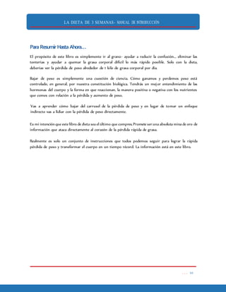 LA DIETA DE 3 SEMANAS- MANUAL DE INTRODUCCIÓN
. . . 10
ParaResumirHastaAhora…
El propósito de este libro es simplemente ir al grano- ayudar a reducir la confusión... eliminar las
tonterías y ayudar a quemar la grasa corporal difícil lo más rápido posible. Solo con la dieta,
deberías ver la pérdida de peso alrededor de 1 kilo de grasa corporal por día.
Bajar de peso es simplemente una cuestión de ciencia. Cómo ganamos y perdemos peso está
controlado, en general, por nuestra constitución biológica. Tendrás un mejor entendimiento de las
hormonas del cuerpo y la forma en que reaccionan, la manera positiva o negativa con los nutrientes
que comes con relación a la pérdida y aumento de peso.
Vas a aprender cómo bajar del carrusel de la pérdida de peso y en lugar de tomar un enfoque
indirecto vas a lidiar con la pérdida de peso directamente.
Es mi intenciónque este libro de dieta sea el último que compres.Promete ser una absoluta mina de oro de
información que ataca directamente al corazón de la pérdida rápida de grasa.
Realmente es solo un conjunto de instrucciones que todos podemos seguir para lograr la rápida
pérdida de peso y transformar el cuerpo en un tiempo récord. La información está en este libro.
 