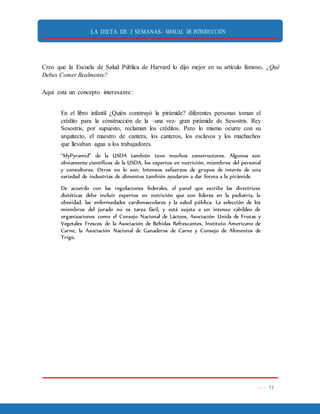 LA DIETA DE 3 SEMANAS- MANUAL DE INTRODUCCIÓN
. . . 23
Creo que la Escuela de Salud Pública de Harvard lo dijo mejor en su artículo famoso, ¿Qué
Debes Comer Realmente?
Aquí está un concepto interesante:
En el libro infantil ¿Quién construyó la pirámide? diferentes personas toman el
crédito para la construcción de la –una vez- gran pirámide de Sesostris. Rey
Sesostris, por supuesto, reclaman los créditos. Pero lo mismo ocurre con su
arquitecto, el maestro de cantera, los canteros, los esclavos y los muchachos
que llevaban agua a los trabajadores.
“MyPyramid” de la USDA también tuvo muchos constructores. Algunos son
obviamente científicos de la USDA, los expertos en nutrición, miembros del personal
y consultores. Otros no lo son. Intensos esfuerzos de grupos de interés de una
variedad de industrias de alimentos también ayudaron a dar forma a la pirámide.
De acuerdo con las regulaciones federales, el panel que escribe las directrices
dietéticas debe incluir expertos en nutrición que son líderes en la pediatría, la
obesidad, las enfermedades cardiovasculares y la salud pública. La selección de los
miembros del jurado no es tarea fácil, y está sujeta a un intenso cabildeo de
organizaciones como el Consejo Nacional de Lácteos, Asociación Unida de Frutas y
Vegetales Frescos de la Asociación de Bebidas Refrescantes, Instituto Americano de
Carne, la Asociación Nacional de Ganaderos de Carne y Consejo de Alimentos de
Trigo.
 