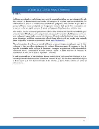LA DIETA DE 3 SEMANAS- MANUAL DE INTRODUCCIÓN
. . . 24
FIBRA
La fibra es en realidad un carbohidrato, pero sentí la necesidad de dedicar un apartado específico a la
fibra debido a la desinformación que la rodea. En la mayoría de las dietas bajas en carbohidratos, los
carbohidratos de fibra no se cuentan como carbohidratos "peligrosos" para aumentar de peso. Esto es
porque la fibra no puede ser digerida por el organismo humano. Dado que la fibra no se digiere por
el cuerpo, no hay un rápido aumento de azúcar en la sangre al igual que otros carbohidratos.
Pero cuidado. Hay dos escuelas de pensamientosobre la fibra. Mientras que la medicina moderna apoya
una dieta rica en fibra, hay otras investigaciones médicas que afirman que mucha fibra causa numerosas
enfermedades e irregularidades como el estreñimiento, IBS, enfermedad de Crohn’s, cáncer de colon y
otros. Si deseas ver las últimas investigaciones sobre la fibra y la forma en la que pueden estar causando
daños irreparables en tu cuerpo, te animo a visitar www.GutSense.org.
Ahora, lo que dicen de la fibra… es normal, la fibra no va a crear ninguna complicación para ti. Esto,
realmente, te hará sentir lleno rápidamente. Sin embargo, debes estar seguro de conseguir tu fibra de
vegetales y ensaladas verdes en lugar de forzarnos a conseguir 30 gramos tal cual lo recomienda la
comunidad médica convencional. Cuando intentas “forzar” la fibra mediante el consumo de
suplementos de fibra, ahí es cuando el problema comienza.
Si estás preocupado por el estreñimiento, algunos investigadores creen que el estreñimiento es en sí
causado por mucha fibra en la dieta. Aumentar el consumo de agua durante esta dieta es esencial para
la Buena salud y el buen funcionamiento de los riñones… y tiene efectos notables en aliviar el
estreñimiento.
 