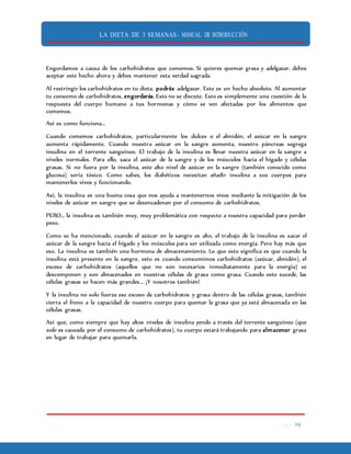 LA DIETA DE 3 SEMANAS- MANUAL DE INTRODUCCIÓN
. . . 29
Engordamos a causa de los carbohidratos que comemos. Si quieres quemar grasa y adelgazar, debes
aceptar este hecho ahora y debes mantener esta verdad sagrada.
Al restringir los carbohidratos en tu dieta, podrás adelgazar. Este es un hecho absoluto. Al aumentar
tu consumo de carbohidratos, engordarás. Esto no se discute. Esto es simplemente una cuestión de la
respuesta del cuerpo humano a tus hormonas y cómo se ven afectadas por los alimentos que
comemos.
Así es como funciona…
Cuando comemos carbohidratos, particularmente los dulces o el almidón, el azúcar en la sangre
aumenta rápidamente. Cuando nuestra azúcar en la sangre aumenta, nuestro páncreas segrega
insulina en el torrente sanguíneo. El trabajo de la insulina es llevar nuestra azúcar en la sangre a
niveles normales. Para ello, saca el azúcar de la sangre y de los músculos hacia el hígado y células
grasas. Si no fuera por la insulina, este alto nivel de azúcar en la sangre (también conocido como
glucosa) sería tóxico. Como sabes, los diabéticos necesitan añadir insulina a sus cuerpos para
mantenerlos vivos y funcionando.
Así, la insulina es una buena cosa que nos ayuda a mantenernos vivos mediante la mitigación de los
niveles de azúcar en sangre que se desencadenan por el consumo de carbohidratos.
PERO… la insulina es también muy, muy problemática con respecto a nuestra capacidad para perder
peso.
Como se ha mencionado, cuando el azúcar en la sangre es alto, el trabajo de la insulina es sacar el
azúcar de la sangre hacia el hígado y los músculos para ser utilizada como energía. Pero hay más que
eso. La insulina es también una hormona de almacenamiento. Lo que esto significa es que cuando la
insulina está presente en la sangre, esto es cuando consumimos carbohidratos (azúcar, almidón), el
exceso de carbohidratos (aquellos que no son necesarios inmediatamente para la energía) se
descomponen y son almacenados en nuestras células de grasa como grasa. Cuando esto sucede, las
células grasas se hacen más grandes... ¡Y nosotros también!
Y la insulina no solo fuerza ese exceso de carbohidratos y grasa dentro de las células grasas, también
cierra el freno a la capacidad de nuestro cuerpo para quemar la grasa que ya está almacenada en las
células grasas.
Así que, como siempre que hay altos niveles de insulina yendo a través del torrente sanguíneo (que
solo es causada por el consumo de carbohidratos), tu cuerpo estará trabajando para almacenar grasa
en lugar de trabajar para quemarla.
 