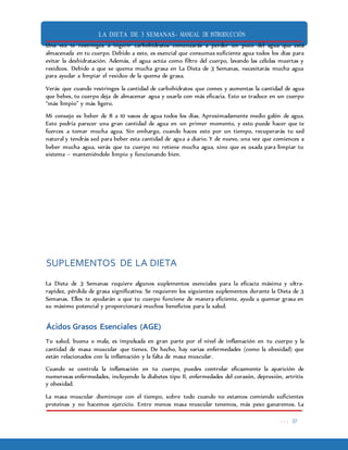 LA DIETA DE 3 SEMANAS- MANUAL DE INTRODUCCIÓN
. . . 37
Una vez te restringes a ingerir carbohidratos comenzarás a perder un poco del agua que está
almacenada en tu cuerpo. Debido a esto, es esencial que consumas suficiente agua todos los días para
evitar la deshidratación. Además, el agua actúa como filtro del cuerpo, lavando las células muertas y
residuos. Debido a que se quema mucha grasa en La Dieta de 3 Semanas, necesitarás mucha agua
para ayudar a limpiar el residuo de la quema de grasa.
Verás que cuando restringes la cantidad de carbohidratos que comes y aumentas la cantidad de agua
que bebes, tu cuerpo deja de almacenar agua y usarla con más eficacia. Esto se traduce en un cuerpo
“más limpio” y más ligero.
Mi consejo es beber de 8 a 10 vasos de agua todos los días. Aproximadamente medio galón de agua.
Esto podría parecer una gran cantidad de agua en un primer momento, y esto puede hacer que te
fuerces a tomar mucha agua. Sin embargo, cuando haces esto por un tiempo, recuperarás tu sed
natural y tendrás sed para beber esta cantidad de agua a diario. Y de nuevo, una vez que comiences a
beber mucha agua, verás que tu cuerpo no retiene mucha agua, sino que es usada para limpiar tu
sistema – manteniéndolo limpio y funcionando bien.
SUPLEMENTOS DE LA DIETA
La Dieta de 3 Semanas requiere algunos suplementos esenciales para la eficacia máxima y ultra-
rapidez, pérdida de grasa significativa. Se requieren los siguientes suplementos durante la Dieta de 3
Semanas. Ellos te ayudarán a que tu cuerpo funcione de manera eficiente, ayuda a quemar grasa en
su máximo potencial y proporcionará muchos beneficios para la salud.
Ácidos Grasos Esenciales (AGE)
Tu salud, buena o mala, es impulsada en gran parte por el nivel de inflamación en tu cuerpo y la
cantidad de masa muscular que tienes. De hecho, hay varias enfermedades (como la obesidad) que
están relacionados con la inflamación y la falta de masa muscular.
Cuando se controla la inflamación en tu cuerpo, puedes controlar eficazmente la aparición de
numerosas enfermedades, incluyendo la diabetes tipo II, enfermedades del corazón, depresión, artritis
y obesidad.
La masa muscular disminuye con el tiempo, sobre todo cuando no estamos comiendo suficientes
proteínas y no hacemos ejercicio. Entre menos masa muscular tenemos, más peso ganaremos. La
 
