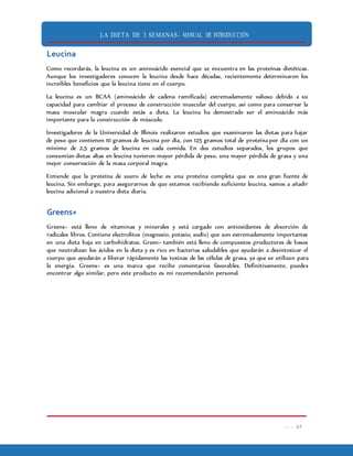 LA DIETA DE 3 SEMANAS- MANUAL DE INTRODUCCIÓN
. . . 41
Leucina
Como recordarás, la leucina es un aminoácido esencial que se encuentra en las proteínas dietéticas.
Aunque los investigadores conocen la leucina desde hace décadas, recientemente determinaron los
increíbles beneficios que la leucina tiene en el cuerpo.
La leucina es un BCAA (aminoácido de cadena ramificada) extremadamente valioso debido a su
capacidad para cambiar el proceso de construcción muscular del cuerpo, así como para conservar la
masa muscular magra cuando estás a dieta. La leucina ha demostrado ser el aminoácido más
importante para la construcción de músculo.
Investigadores de la Universidad de Illinois realizaron estudios que examinaron las dietas para bajar
de peso que contienen 10 gramos de leucina por día, con 125 gramos total de proteína por día con un
mínimo de 2,5 gramos de leucina en cada comida. En dos estudios separados, los grupos que
consumían dietas altas en leucina tuvieron mayor pérdida de peso, una mayor pérdida de grasa y una
mejor conservación de la masa corporal magra.
Entiende que la proteína de suero de leche es una proteína completa que es una gran fuente de
leucina. Sin embargo, para asegurarnos de que estamos recibiendo suficiente leucina, vamos a añadir
leucina adicional a nuestra dieta diaria.
Greens+
Greens+ está lleno de vitaminas y minerales y está cargado con antioxidantes de absorción de
radicales libres. Contiene electrolitos (magnesio, potasio, sodio) que son extremadamente importantes
en una dieta baja en carbohidratos. Green+ también está lleno de compuestos productores de bases
que neutralizan los ácidos en la dieta y es rico en bacterias saludables que ayudarán a desintoxicar el
cuerpo que ayudarán a liberar rápidamente las toxinas de las células de grasa, ya que se utilizan para
la energía. Greens+ es una marca que recibe comentarios favorables. Definitivamente, puedes
encontrar algo similar, pero este producto es mi recomendación personal.
 