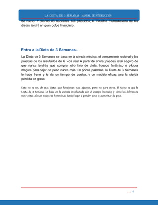 LA DIETA DE 3 SEMANAS- MANUAL DE INTRODUCCIÓN
. . . 6
de nuevo. Y cuando no necesites sus productos, la industria multimillonaria de las
dietas tendrá un gran golpe financiero.
Entra a la Dieta de 3 Semanas…
La Dieta de 3 Semanas se basa en la ciencia médica, el pensamiento racional y las
pruebas de los resultados de la vida real. A partir de ahora, puedes estar seguro de
que nunca tendrás que comprar otro libro de dieta, licuado fantástico o píldora
mágica para bajar de peso nunca más. En pocas palabras, la Dieta de 3 Semanas
le hace frente y le da un tiempo de prueba, y un modelo eficaz para la rápida
pérdida de grasa.
Esto no es una de esas dietas que funcionan para algunos, pero no para otros. El hecho es que la
Dieta de 3 Semanas se basa en la ciencia involucrada con el cuerpo humano y cómo los diferentes
nutrientes afectan nuestras hormonas dando lugar a perder peso o aumentar de peso.
 