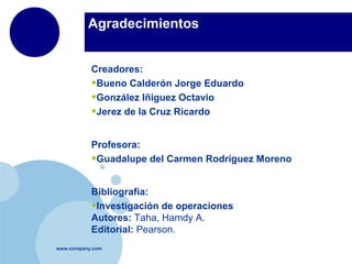 Agradecimientos


           Creadores:
           •Bueno Calderón Jorge Eduardo
           •González Iñiguez Octavio
           •Jerez de la Cruz Ricardo

           Profesora:
           •Guadalupe del Carmen Rodríguez Moreno

           Bibliografía:
           •Investigación de operaciones
           Autores: Taha, Hamdy A.
           Editorial: Pearson.
www.company.com
 