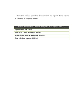 Ahora bien vamos a ejemplificar el funcionamiento del Impuesto Sobre la Renta
en Venezuela de la siguiente manera:
Persona Natural (José A. Pérez C. trabajador de la empresa MINCO )
Ingreso anual: 600.345.oo
Valor de la Unidad Tributaria: 150,00.
Retención por parte de la empresa: 40.876,09
Total a declarar y pagar: 16.092,8
 
