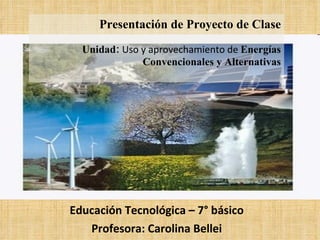 Educación Tecnológica – 7° básico Profesora: Carolina Bellei Presentación de Proyecto de Clase Unidad:   Uso y aprovechamiento de  Energías Convencionales y Alternativas 