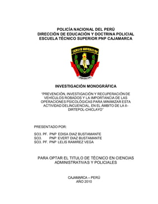 POLICÍA NACIONAL DEL PERÚ
 DIRECCIÓN DE EDUCACIÓN Y DOCTRINA POLICIAL
  ESCUELA TÉCNICO SUPERIOR PNP CAJAMARCA




          INVESTIGACIÓN MONOGRÁFICA
   “PREVENCIÓN, INVESTIGACIÓN Y RECUPERACIÓN DE
     VEHÍCULOS ROBADOS Y LA IMPORTANCIA DE LAS
   OPERACIONES PSICOLÓGICAS PARA MINIMIZAR ESTA
    ACTIVIDAD DELINCUENCIAL, EN EL ÁMBITO DE LA II -
                 DIRTEPOL-CHICLAYO”




PRESENTADO POR:

SO3. PF. PNP EDISA DIAZ BUSTAMANTE
SO3.     PNP EVERT DIAZ BUSTAMANTE
SO3. PF. PNP LELIS RAMIREZ VEGA



 PARA OPTAR EL TITULO DE TÉCNICO EN CIENCIAS
        ADMINISTRATIVAS Y POLICIALES


                  CAJAMARCA – PERÚ
                      AÑO 2010
 
