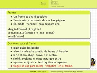 Cabecera
                              Beamer    Estructura
                              Posters   Secuencias
                                        Efectos especiales


Frames
    Un frame es una diapositiva
    Puede estar compuesta de muchas p´ginas
                                     a
    En modo “handout” s´lo ocupar´ una
                        o        a
begin{frame}[fragile]
frametitle{Frames y sus cosas}
end{frame}

Opciones para el frame
    plain quita los bordes
    allowframebreaks cambia de frame al llenarlo
    b,c,t alinea abajo, arriva o al centro
    shrink arrejunta el texto para que entre
    squeeze arrejunta el tezto quitando espacios
    fragile se usa para meter “verbatim” en el frame.
                 Pablo M. Garc´ Corzo
                              ıa                                     A
                                        Presentaciones y posters con L TEX-Beamer
 