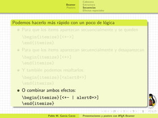 Cabecera
                              Beamer    Estructura
                              Posters   Secuencias
                                        Efectos especiales



Podemos hacerlo m´s r´pido con un poco de l´gica
                   a a                      o
    Para que los items aparezcan secuancialmente y se queden
    begin{itemize}[<+->]
    end{itemize}
    Para que los items aparezcan secuencialmente y desaparezcan
    begin{itemize}[<+>]
    end{itemize}
    Y tambi´n podemos resaltarlos:
           e
    begin{itemize}[<alert@+>]
    end{itemize}
    O combinar ambos efectos:
    begin{itemize}[<+- | alert@+>]
    end{itemize}

                 Pablo M. Garc´ Corzo
                              ıa                                     A
                                        Presentaciones y posters con L TEX-Beamer
 